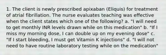 1. The client is newly prescribed apixaban (Eliquis) for treatment of atrial fibrillation. The nurse evaluates teaching was effective when the client states which one of the following? a. "I will need to get monthly INR levels drawn while on this medication" b. "If I miss my morning dose, I can double up on my evening dose" c. "If I start bleeding, I must get Vitamin K injections" d. "I will not need to have routine laboratory testing while on the medication"