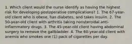 1. Which client would the nurse identify as having the highest risk for developing postoperative complications? 1. The 67-year-old client who is obese, has diabetes, and takes insulin. 2. The 50-year-old client with arthritis taking nonsteroidal anti-inflammatory drugs. 3. The 45-year-old client having abdominal surgery to remove the gallbladder. 4. The 60-year-old client with anemia who smokes one (1) pack of cigarettes per day.