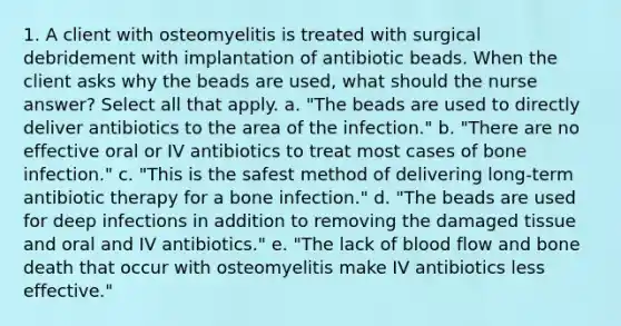 1. A client with osteomyelitis is treated with surgical debridement with implantation of antibiotic beads. When the client asks why the beads are used, what should the nurse answer? Select all that apply. a. "The beads are used to directly deliver antibiotics to the area of the infection." b. "There are no effective oral or IV antibiotics to treat most cases of bone infection." c. "This is the safest method of delivering long-term antibiotic therapy for a bone infection." d. "The beads are used for deep infections in addition to removing the damaged tissue and oral and IV antibiotics." e. "The lack of blood flow and bone death that occur with osteomyelitis make IV antibiotics less effective."