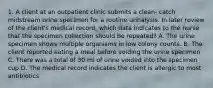 1. A client at an outpatient clinic submits a clean- catch midstream urine specimen for a routine urinalysis. In later review of the client's medical record, which data indicates to the nurse that the specimen collection should be repeated? A. The urine specimen shows multiple organisms in low colony counts. B. The client reported eating a meal before voiding the urine specimen C. There was a total of 30 ml of urine voided into the specimen cup D. The medical record indicates the client is allergic to most antibiotics