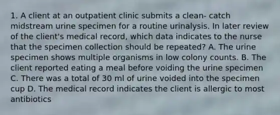 1. A client at an outpatient clinic submits a clean- catch midstream urine specimen for a routine urinalysis. In later review of the client's medical record, which data indicates to the nurse that the specimen collection should be repeated? A. The urine specimen shows multiple organisms in low colony counts. B. The client reported eating a meal before voiding the urine specimen C. There was a total of 30 ml of urine voided into the specimen cup D. The medical record indicates the client is allergic to most antibiotics