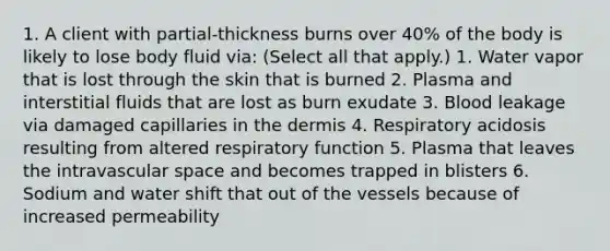 1. A client with partial-thickness burns over 40% of the body is likely to lose body fluid via: (Select all that apply.) 1. Water vapor that is lost through the skin that is burned 2. Plasma and interstitial fluids that are lost as burn exudate 3. Blood leakage via damaged capillaries in the dermis 4. Respiratory acidosis resulting from altered respiratory function 5. Plasma that leaves the intravascular space and becomes trapped in blisters 6. Sodium and water shift that out of the vessels because of increased permeability