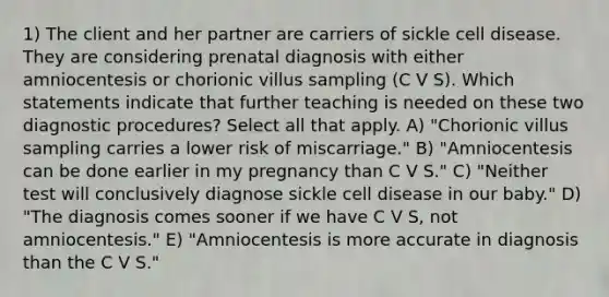 1) The client and her partner are carriers of sickle cell disease. They are considering prenatal diagnosis with either amniocentesis or chorionic villus sampling (C V S). Which statements indicate that further teaching is needed on these two diagnostic procedures? Select all that apply. A) "Chorionic villus sampling carries a lower risk of miscarriage." B) "Amniocentesis can be done earlier in my pregnancy than C V S." C) "Neither test will conclusively diagnose sickle cell disease in our baby." D) "The diagnosis comes sooner if we have C V S, not amniocentesis." E) "Amniocentesis is more accurate in diagnosis than the C V S."