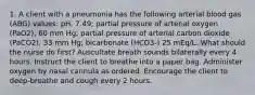 1. A client with a pneumonia has the following arterial blood gas (ABG) values: pH, 7.49; partial pressure of arterial oxygen (PaO2), 60 mm Hg; partial pressure of arterial carbon dioxide (PaCO2), 33 mm Hg; bicarbonate (HCO3-) 25 mEq/L. What should the nurse do first? Auscultate breath sounds bilaterally every 4 hours. Instruct the client to breathe into a paper bag. Administer oxygen by nasal cannula as ordered. Encourage the client to deep-breathe and cough every 2 hours.