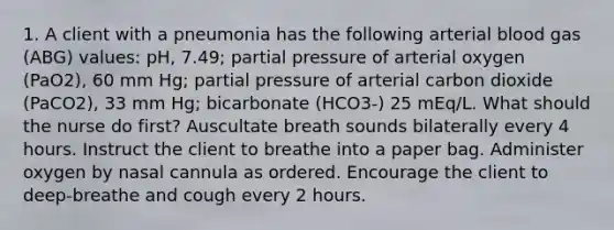 1. A client with a pneumonia has the following arterial blood gas (ABG) values: pH, 7.49; partial pressure of arterial oxygen (PaO2), 60 mm Hg; partial pressure of arterial carbon dioxide (PaCO2), 33 mm Hg; bicarbonate (HCO3-) 25 mEq/L. What should the nurse do first? Auscultate breath sounds bilaterally every 4 hours. Instruct the client to breathe into a paper bag. Administer oxygen by nasal cannula as ordered. Encourage the client to deep-breathe and cough every 2 hours.