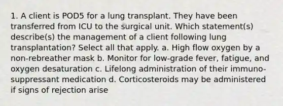 1. A client is POD5 for a lung transplant. They have been transferred from ICU to the surgical unit. Which statement(s) describe(s) the management of a client following lung transplantation? Select all that apply. a. High flow oxygen by a non-rebreather mask b. Monitor for low-grade fever, fatigue, and oxygen desaturation c. Lifelong administration of their immuno-suppressant medication d. Corticosteroids may be administered if signs of rejection arise