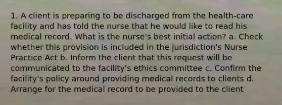 1. A client is preparing to be discharged from the health-care facility and has told the nurse that he would like to read his medical record. What is the nurse's best initial action? a. Check whether this provision is included in the jurisdiction's Nurse Practice Act b. Inform the client that this request will be communicated to the facility's ethics committee c. Confirm the facility's policy around providing medical records to clients d. Arrange for the medical record to be provided to the client