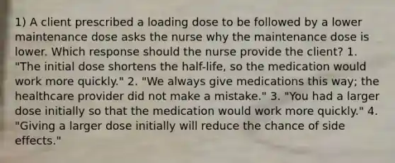 1) A client prescribed a loading dose to be followed by a lower maintenance dose asks the nurse why the maintenance dose is lower. Which response should the nurse provide the client? 1. "The initial dose shortens the half-life, so the medication would work more quickly." 2. "We always give medications this way; the healthcare provider did not make a mistake." 3. "You had a larger dose initially so that the medication would work more quickly." 4. "Giving a larger dose initially will reduce the chance of side effects."