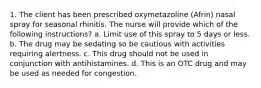 1. The client has been prescribed oxymetazoline (Afrin) nasal spray for seasonal rhinitis. The nurse will provide which of the following instructions? a. Limit use of this spray to 5 days or less. b. The drug may be sedating so be cautious with activities requiring alertness. c. This drug should not be used in conjunction with antihistamines. d. This is an OTC drug and may be used as needed for congestion.