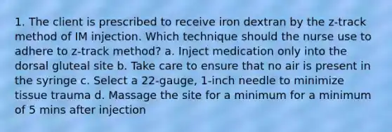 1. The client is prescribed to receive iron dextran by the z-track method of IM injection. Which technique should the nurse use to adhere to z-track method? a. Inject medication only into the dorsal gluteal site b. Take care to ensure that no air is present in the syringe c. Select a 22-gauge, 1-inch needle to minimize tissue trauma d. Massage the site for a minimum for a minimum of 5 mins after injection