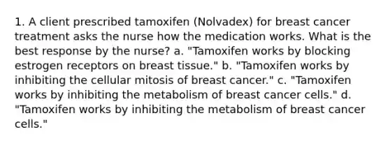 1. A client prescribed tamoxifen (Nolvadex) for breast cancer treatment asks the nurse how the medication works. What is the best response by the nurse? a. "Tamoxifen works by blocking estrogen receptors on breast tissue." b. "Tamoxifen works by inhibiting the cellular mitosis of breast cancer." c. "Tamoxifen works by inhibiting the metabolism of breast cancer cells." d. "Tamoxifen works by inhibiting the metabolism of breast cancer cells."