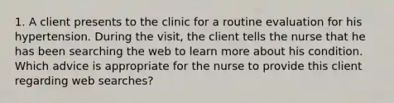 1. A client presents to the clinic for a routine evaluation for his hypertension. During the visit, the client tells the nurse that he has been searching the web to learn more about his condition. Which advice is appropriate for the nurse to provide this client regarding web searches?