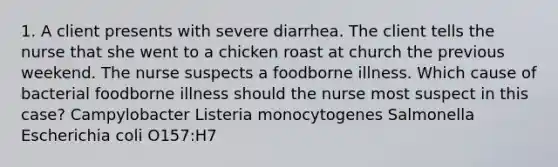 1. A client presents with severe diarrhea. The client tells the nurse that she went to a chicken roast at church the previous weekend. The nurse suspects a foodborne illness. Which cause of bacterial foodborne illness should the nurse most suspect in this case? Campylobacter Listeria monocytogenes Salmonella Escherichia coli O157:H7