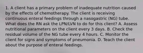 1. A client has a primary problem of inadequate nutrition caused by the effects of chemotherapy. The client is receiving continuous enteral feedings through a nasogastric (NG) tube. What does the RN ask the LPN/LVN to do for this client? A. Assess nutritional parameters on the client every 3 days. B. Check the residual volume of the NG tube every 4 hours. C. Monitor the client for signs and symptoms of pneumonia. D. Teach the client about the purpose of enteral feedings.