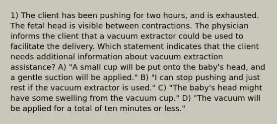 1) The client has been pushing for two hours, and is exhausted. The fetal head is visible between contractions. The physician informs the client that a vacuum extractor could be used to facilitate the delivery. Which statement indicates that the client needs additional information about vacuum extraction assistance? A) "A small cup will be put onto the baby's head, and a gentle suction will be applied." B) "I can stop pushing and just rest if the vacuum extractor is used." C) "The baby's head might have some swelling from the vacuum cup." D) "The vacuum will be applied for a total of ten minutes or less."