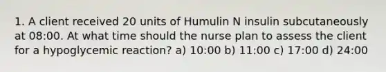 1. A client received 20 units of Humulin N insulin subcutaneously at 08:00. At what time should the nurse plan to assess the client for a hypoglycemic reaction? a) 10:00 b) 11:00 c) 17:00 d) 24:00