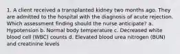 1. A client received a transplanted kidney two months ago. They are admitted to the hospital with the diagnosis of acute rejection. Which assessment finding should the nurse anticipate? a. Hypotension b. Normal body temperature c. Decreased white blood cell (WBC) counts d. Elevated blood urea nitrogen (BUN) and creatinine levels