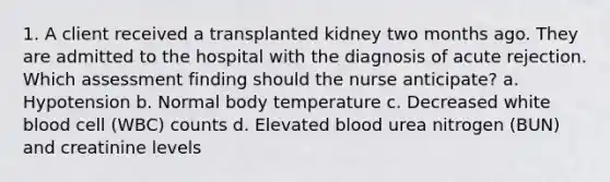 1. A client received a transplanted kidney two months ago. They are admitted to the hospital with the diagnosis of acute rejection. Which assessment finding should the nurse anticipate? a. Hypotension b. Normal body temperature c. Decreased white blood cell (WBC) counts d. Elevated blood urea nitrogen (BUN) and creatinine levels