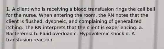 1. A client who is receiving a blood transfusion rings the call bell for the nurse. When entering the room, the RN notes that the client is flushed, dyspneic, and complaining of generalized itching. The RN interprets that the client is experiencing: a. Bacteremia b. Fluid overload c. Hypovolemic shock d. A transfusion reaction