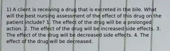 1) A client is receiving a drug that is excreted in the bile. What will the best nursing assessment of the effect of this drug on the patient include? 1. The effect of the drug will be a prolonged action. 2. The effect of the drug will be increased side effects. 3. The effect of the drug will be decreased side effects. 4. The effect of the drug will be decreased.