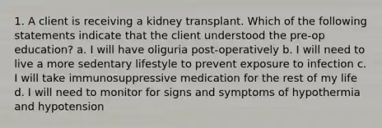 1. A client is receiving a kidney transplant. Which of the following statements indicate that the client understood the pre-op education? a. I will have oliguria post-operatively b. I will need to live a more sedentary lifestyle to prevent exposure to infection c. I will take immunosuppressive medication for the rest of my life d. I will need to monitor for signs and symptoms of hypothermia and hypotension