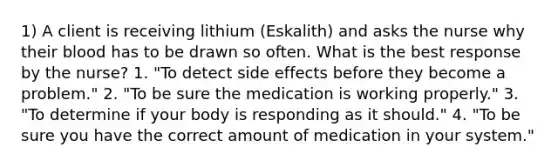 1) A client is receiving lithium (Eskalith) and asks the nurse why their blood has to be drawn so often. What is the best response by the nurse? 1. "To detect side effects before they become a problem." 2. "To be sure the medication is working properly." 3. "To determine if your body is responding as it should." 4. "To be sure you have the correct amount of medication in your system."