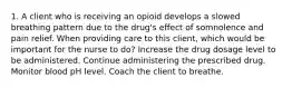 1. A client who is receiving an opioid develops a slowed breathing pattern due to the drug's effect of somnolence and pain relief. When providing care to this client, which would be important for the nurse to do? Increase the drug dosage level to be administered. Continue administering the prescribed drug. Monitor blood pH level. Coach the client to breathe.