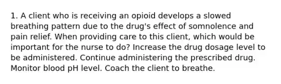 1. A client who is receiving an opioid develops a slowed breathing pattern due to the drug's effect of somnolence and pain relief. When providing care to this client, which would be important for the nurse to do? Increase the drug dosage level to be administered. Continue administering the prescribed drug. Monitor blood pH level. Coach the client to breathe.