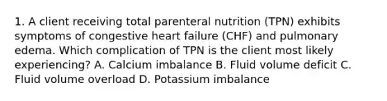 1. A client receiving total parenteral nutrition (TPN) exhibits symptoms of congestive heart failure (CHF) and pulmonary edema. Which complication of TPN is the client most likely experiencing? A. Calcium imbalance B. Fluid volume deficit C. Fluid volume overload D. Potassium imbalance