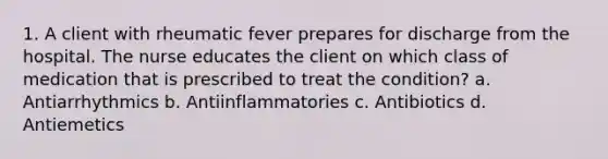 1. A client with rheumatic fever prepares for discharge from the hospital. The nurse educates the client on which class of medication that is prescribed to treat the condition? a. Antiarrhythmics b. Antiinflammatories c. Antibiotics d. Antiemetics