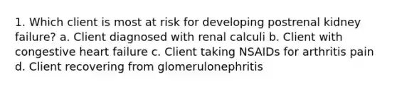 1. Which client is most at risk for developing postrenal kidney failure? a. Client diagnosed with renal calculi b. Client with congestive heart failure c. Client taking NSAIDs for arthritis pain d. Client recovering from glomerulonephritis