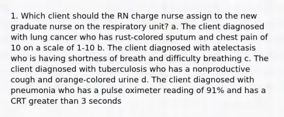 1. Which client should the RN charge nurse assign to the new graduate nurse on the respiratory unit? a. The client diagnosed with lung cancer who has rust-colored sputum and chest pain of 10 on a scale of 1-10 b. The client diagnosed with atelectasis who is having shortness of breath and difficulty breathing c. The client diagnosed with tuberculosis who has a nonproductive cough and orange-colored urine d. The client diagnosed with pneumonia who has a pulse oximeter reading of 91% and has a CRT greater than 3 seconds