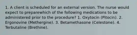 1. A client is scheduled for an external version. The nurse would expect to preparewhich of the following medications to be administered prior to the procedure? 1. Oxytocin (Pitocin). 2. Ergonovine (Methergine). 3. Betamethasone (Celestone). 4. Terbutaline (Brethine).