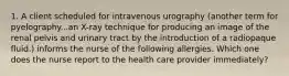 1. A client scheduled for intravenous urography (another term for pyelography...an X-ray technique for producing an image of the renal pelvis and urinary tract by the introduction of a radiopaque fluid.) informs the nurse of the following allergies. Which one does the nurse report to the health care provider immediately?