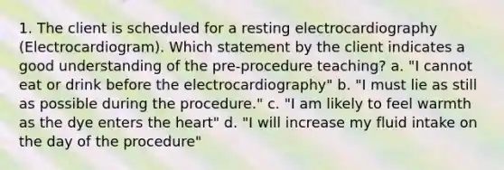 1. The client is scheduled for a resting electrocardiography (Electrocardiogram). Which statement by the client indicates a good understanding of the pre-procedure teaching? a. "I cannot eat or drink before the electrocardiography" b. "I must lie as still as possible during the procedure." c. "I am likely to feel warmth as the dye enters the heart" d. "I will increase my fluid intake on the day of the procedure"