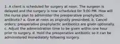 1. A client is scheduled for surgery at noon. The surgeon is delayed and the surgery is now scheduled for 3:00 PM. How will the nurse plan to administer the preoperative prophylactic antibiotic? a. Give at noon as originally prescribed. b. Cancel orders; preoperative prophylactic antibiotics are given optionally. c. Adjust the administration time to be given within one hour prior to surgery. d. Hold the preoperative antibiotic so it can be administered immediately following surgery.