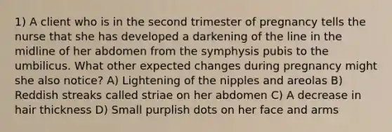 1) A client who is in the second trimester of pregnancy tells the nurse that she has developed a darkening of the line in the midline of her abdomen from the symphysis pubis to the umbilicus. What other expected changes during pregnancy might she also notice? A) Lightening of the nipples and areolas B) Reddish streaks called striae on her abdomen C) A decrease in hair thickness D) Small purplish dots on her face and arms