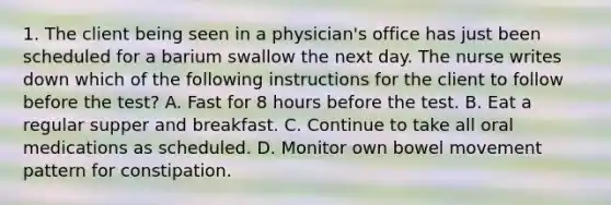 1. The client being seen in a physician's office has just been scheduled for a barium swallow the next day. The nurse writes down which of the following instructions for the client to follow before the test? A. Fast for 8 hours before the test. B. Eat a regular supper and breakfast. C. Continue to take all oral medications as scheduled. D. Monitor own bowel movement pattern for constipation.