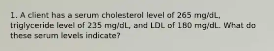 1. A client has a serum cholesterol level of 265 mg/dL, triglyceride level of 235 mg/dL, and LDL of 180 mg/dL. What do these serum levels indicate?