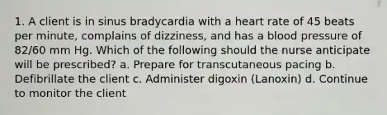 1. A client is in sinus bradycardia with a heart rate of 45 beats per minute, complains of dizziness, and has a blood pressure of 82/60 mm Hg. Which of the following should the nurse anticipate will be prescribed? a. Prepare for transcutaneous pacing b. Defibrillate the client c. Administer digoxin (Lanoxin) d. Continue to monitor the client