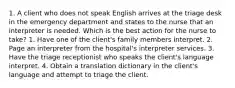 1. A client who does not speak English arrives at the triage desk in the emergency department and states to the nurse that an interpreter is needed. Which is the best action for the nurse to take? 1. Have one of the client's family members interpret. 2. Page an interpreter from the hospital's interpreter services. 3. Have the triage receptionist who speaks the client's language interpret. 4. Obtain a translation dictionary in the client's language and attempt to triage the client.