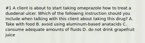 #1 A client is about to start taking omeprazole how to treat a duodenal ulcer. Which of the following instruction should you include when talking with this client about taking this drug? A. Take with food B. avoid using aluminum-based anatacids C. consume adequate amounts of fluids D. do not drink grapefruit juice