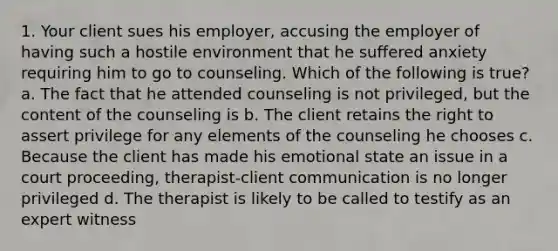 1. Your client sues his employer, accusing the employer of having such a hostile environment that he suffered anxiety requiring him to go to counseling. Which of the following is true? a. The fact that he attended counseling is not privileged, but the content of the counseling is b. The client retains the right to assert privilege for any elements of the counseling he chooses c. Because the client has made his emotional state an issue in a court proceeding, therapist-client communication is no longer privileged d. The therapist is likely to be called to testify as an expert witness