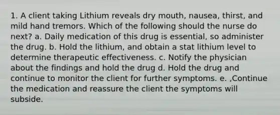 1. A client taking Lithium reveals dry mouth, nausea, thirst, and mild hand tremors. Which of the following should the nurse do next? a. Daily medication of this drug is essential, so administer the drug. b. Hold the lithium, and obtain a stat lithium level to determine therapeutic effectiveness. c. Notify the physician about the findings and hold the drug d. Hold the drug and continue to monitor the client for further symptoms. e. ,Continue the medication and reassure the client the symptoms will subside.