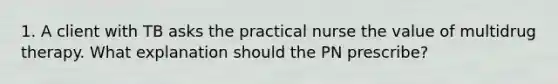 1. A client with TB asks the practical nurse the value of multidrug therapy. What explanation should the PN prescribe?