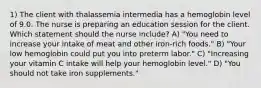 1) The client with thalassemia intermedia has a hemoglobin level of 9.0. The nurse is preparing an education session for the client. Which statement should the nurse include? A) "You need to increase your intake of meat and other iron-rich foods." B) "Your low hemoglobin could put you into preterm labor." C) "Increasing your vitamin C intake will help your hemoglobin level." D) "You should not take iron supplements."