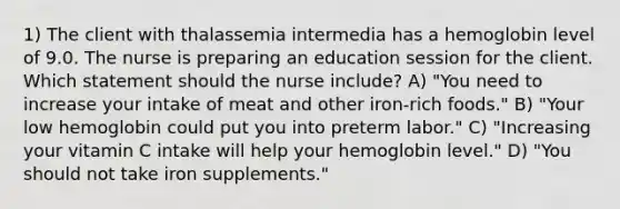 1) The client with thalassemia intermedia has a hemoglobin level of 9.0. The nurse is preparing an education session for the client. Which statement should the nurse include? A) "You need to increase your intake of meat and other iron-rich foods." B) "Your low hemoglobin could put you into preterm labor." C) "Increasing your vitamin C intake will help your hemoglobin level." D) "You should not take iron supplements."