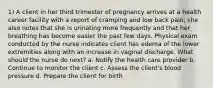 1) A client in her third trimester of pregnancy arrives at a health career facility with a report of cramping and low back pain; she also notes that she is urinating more frequently and that her breathing has become easier the past few days. Physical exam conducted by the nurse indicates client has edema of the lower extremities along with an increase in vaginal discharge. What should the nurse do next? a. Notify the health care provider b. Continue to monitor the client c. Assess the client's blood pressure d. Prepare the client for birth