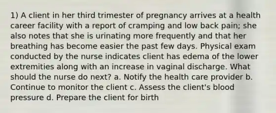 1) A client in her third trimester of pregnancy arrives at a health career facility with a report of cramping and low back pain; she also notes that she is urinating more frequently and that her breathing has become easier the past few days. Physical exam conducted by the nurse indicates client has edema of the lower extremities along with an increase in vaginal discharge. What should the nurse do next? a. Notify the health care provider b. Continue to monitor the client c. Assess the client's blood pressure d. Prepare the client for birth