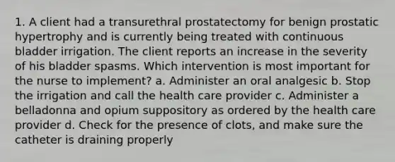 1. A client had a transurethral prostatectomy for benign prostatic hypertrophy and is currently being treated with continuous bladder irrigation. The client reports an increase in the severity of his bladder spasms. Which intervention is most important for the nurse to implement? a. Administer an oral analgesic b. Stop the irrigation and call the health care provider c. Administer a belladonna and opium suppository as ordered by the health care provider d. Check for the presence of clots, and make sure the catheter is draining properly